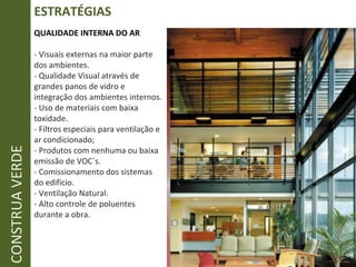 ESTRATÉGIAS CONSTRUA VERDE QUALIDADE INTERNA DO AR - Visuais externas na maior parte dos ambientes. - Qualidade Visual através de grandes panos de vidro e integração dos ambientes internos. - Uso de materiais com baixa toxidade. - Filtros especiais para ventilação e ar condicionado; - Produtos com nenhuma ou baixa emissão de VOC´s. - Comissionamento dos sistemas do edifício. - Ventilação Natural. - Alto controle de poluentes durante a obra. 