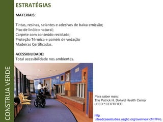 ESTRATÉGIAS CONSTRUA VERDE MATERIAIS: Tintas, resinas, selantes e adesivos de baixa emissão; Piso de linóleo natural; Carpete com conteúdo reciclado; Proteção Térmica e painéis de vedação  Madeiras Certificadas. ACESSIBILIDADE: Total acessibilidade nos ambientes. Para saber mais: The Patrick H. Dollard Health Center LEED   ®  CERTIFIED http ://leedcasestudies.usgbc.org/overview.cfm?ProjectID=233 