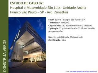 ESTUDO DE CASO 02:  Hospital e Maternidade São Luiz - Unidade Anália Franco São Paulo – SP - Arq. Zanettini CONSTRUA VERDE Fonte:  http://www.zanettini.com.br/hop_saoluiz.html   Local:  Bairro Tatuapé, São Paulo - SP Tamanho:  43.000m2 Capacidade:  180 apartamentos e 279 leitos.  Tipologia:  07 pavimentos em 02 blocos unidos por passarelas. Uso:  Hospital Geral e Maternidade Certificação:  Não 