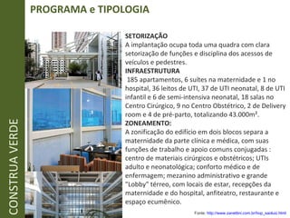 PROGRAMA e TIPOLOGIA CONSTRUA VERDE SETORIZAÇÃO A implantação ocupa toda uma quadra com clara setorização de funções e disciplina dos acessos de veículos e pedestres. INFRAESTRUTURA   185 apartamentos, 6 suítes na maternidade e 1 no hospital, 36 leitos de UTI, 37 de UTI neonatal, 8 de UTI infantil e 6 de semi-intensiva neonatal, 18 salas no Centro Cirúrgico, 9 no Centro Obstétrico, 2 de Delivery room e 4 de pré-parto, totalizando 43.000m². ZONEAMENTO: A zonificação do edifício em dois blocos separa a maternidade da parte clínica e médica, com suas funções de trabalho e apoio comuns conjugadas : centro de materiais cirúrgicos e obstétricos; UTIs adulto e neonatológica; conforto médico e de enfermagem; mezanino administrativo e grande "Lobby" térreo, com locais de estar, recepções da maternidade e do hospital, anfiteatro, restaurante e espaço ecumênico.  Fonte:  http://www.zanettini.com.br/hop_saoluiz.html   