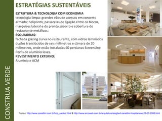 ESTRATÉGIAS SUSTENTÁVEIS CONSTRUA VERDE ESTRUTURA & TECNOLOGIA COM ECONOMIA tecnologia limpa: grandes vãos de acessos em concreto armado; heliponto, passarelas de ligação entre os blocos, marquises lateral e do pronto socorro e cobertura do restaurante metálicos; ESQUADRIAS: fachada glazing curva no restaurante, com vidros laminados duplos translúcidos de seis milímetros e câmara de 20 milímetros, onde estão instaladas 60 persianas ScreenLine. Perfis de alumínio leves. REVESTIMENTO EXTERNO: Alumínio e ACM Fontes:  http:// www.zanettini.com.br/hop_saoluiz.html  &  http://www.arcoweb.com.br/arquitetura/siegbert-zanettini-hospital-sao-23-07-2008.html   
