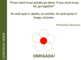 “ If you want to go quickly go alone. If you want to go far, go together” Se você quer ir rápido, vá sozinho. Se você quiser ir longe, vá junto. Provérbio Africano CONSTRUA VERDE OBRIGADA! 