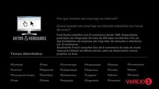 Por que investir em uma loja na internet?
Como investir em uma loja na internet reduzindo os riscos
de errar?

Temas Abordados:

Fred Rocha trabalha com E-commerce desde 1998. Especialista,
participou da integração de mais de 200 lojas na internet e foi um
dos fundadores da empresa Jet, hoje líder de mercado e referência
em E-commerce.
Atualmente Fred é consultor fixo de E-commerce da rede de moda
masculina Sketch em Minas Gerais, além de desenvolver outros
projetos na área.

Conteúdo

Fotos

Comunicação

 Programação

Estoque

Fornecedores

Carrinho

Pagamento

Categorização

 Segurança

Contato

Rotina

Processo de Compra

Feed Back

Infraestrutura

 Logística

Off-line

Produtos

Frete

Cliente

Integração

 Pagamento

Financeiro

 