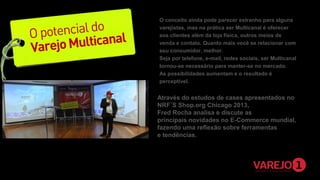 O conceito ainda pode parecer estranho para alguns
varejistas, mas na prática ser Multicanal é oferecer
aos clientes além da loja física, outros meios de
venda e contato. Quanto mais você se relacionar com
seu consumidor, melhor.
Seja por telefone, e-mail, redes sociais, ser Multicanal
tornou-se necessário para manter-se no mercado.
As possibilidades aumentam e o resultado é
perceptível.   

Através do estudos de cases apresentados no
NRF´S Shop.org Chicago 2013,
Fred Rocha analisa e discute as
principais novidades no E-Commerce mundial,
fazendo uma reflexão sobre ferramentas
e tendências.

 