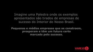 Imagine uma Palestra onde os exemplos
apresentados são tirados de empresas de
sucesso do Interior do Nosso Brasil.
Pequenas e médias empresas que se constroem,
prosperam e têm um futuro certo
marcado pelo sucesso.

 