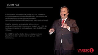 QUEM FAZ

Criatividade, inteligência e inovação, são a base do
trabalho desenvolvido por Fred Rocha, idealizador de
projetos pioneiros de grande sucesso e
representatividade em Minas Gerais e em todo o Brasil.
Fred foi pioneiro ao implantar e investir no
desenvolvimento do e-commerce no país em 1998 já
tendo participada da efetivação de mais de 200 lojas
virtuais.
Em 2000 foi co-fundador de uma das principais
plataformas de e-commerce do país, a Jet Ecommerce.

 