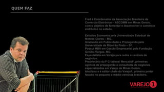 QUEM FAZ
Fred é Coordenador da Associação Brasileira de
Comércio Eletrônico – ABCOMM em Minas Gerais,
com o objetivo de fomentar e desenvolver o comércio
eletrônico no estado.
Estudou Economia pela Universidade Estadual de
Montes Claros – MG.
Graduado em Publicidade e Propaganda pela
Universidade de Ribeirão Preto – SP.
Possui MBA em Gestão Empresarial pela Fundação
Getúlio Vargas- MG.
Especialista em Varejo para redes e centrais de
negócios.
Proprietário da F Criativos/ MercadoF, primeiras
agência de propaganda a consultoria de negócios
especializadas em Varejo de Minas Gerais.
Idealizou e é editor chefe do Varejo1, primeiro portal
focado no pequeno e médio varejista brasileiro.

 