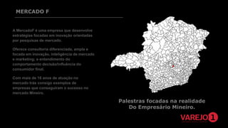 MERCADO F

A MercadoF é uma empresa que desenvolve
estratégias focadas em inovação orientadas
por pesquisas de mercado.
Oferece consultoria diferenciada, ampla e
focada em inovação, inteligência de mercado
e marketing; e entendimento do
comportamento decisão/influência do
consumidor final.
Com mais de 16 anos de atuação no
mercado trás consigo exemplos de
empresas que conseguiram o sucesso no
mercado Mineiro.

Palestras focadas na realidade
Do Empresário Mineiro.

 