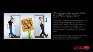 "O mineiro não paga para ver, ele vê
para pagar“. José Luiz de Santana,
professor da Fundação Dom Cabral.
Especialista no desenvolvimento de redes no
interior de Minas Gerais, Fred adquiriu
experiência, o que lhe permite demostrar a
realidade dos negócios realizados no
interior, ou pequeno varejo e o fez conhecer
como ninguém as estratégias das grandes
redes.
Estudioso e apaixonado pelo jeito mineiro de
fazer varejo conhece a fundo as suas
particularidades e características.

 