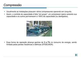 Compressão
 Usualmente as instalações possuem vários compressores operando em conjunto.
 Assim, o controle de capacidade é feito “em grupo”: um compressor opera variando sua
capacidade e os outros permanecem a 100% de capacidade (ou desligados).
 Essa forma de operação alcança ganhos de 3 a 7% no consumo de energia, sendo
limitado pelas perdas mecânicas e elétricas (STOECKER).
 