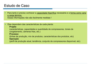 Estudo de Caso
 Para tanto é preciso conhecer a capacidade frigorífica necessária e a forma como varia
a carga térmica.
Essas informações não são facilmente medidas !
 Elas dependem das características de cada planta:
Projeto
(características, capacidades e quantidade de compressores, túneis de
congelamento, câmeras frias, etc.)
Processo
(linhas de produção, mix de produtos, características dos produtos, etc)
Operação
(perfil de produção atual, tendência, conjunto de compressores disponível, etc).
 