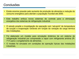 Conclusões
 Existe enorme pressão pelo aumento da produção de alimentos e redução do
consumo energético para atender a população mundial até 2050.
 Este trabalho enfoca novos sistemas de controle para a otimização
energética dos sistemas de refrigeração industrial.
 O estudo propõe a investigação da operação com ‘set-point’ de temperatura
de sucção e evaporação variáveis em função da variação da carga térmica
das instalações.
 Foi elaborado um modelo para simulação dinâmica de um sistema de
refrigeração industrial por compressão a vapor com refrigerante amônia (R-
717) para o congelamento de alimentos.
 O modelo foi simulado em condições de operação típicas das instalações
industriais.
 