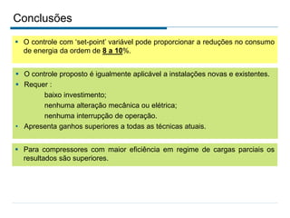 Conclusões
 O controle com ‘set-point’ variável pode proporcionar a reduções no consumo
de energia da ordem de 8 a 10%.
 Para compressores com maior eficiência em regime de cargas parciais os
resultados são superiores.
 O controle proposto é igualmente aplicável a instalações novas e existentes.
 Requer :
baixo investimento;
nenhuma alteração mecânica ou elétrica;
nenhuma interrupção de operação.
• Apresenta ganhos superiores a todas as técnicas atuais.
 
