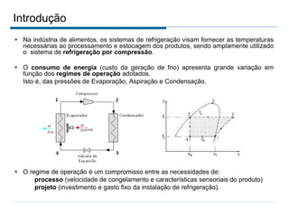 Introdução
 Na indústria de alimentos, os sistemas de refrigeração visam fornecer as temperaturas
necessárias ao processamento e estocagem dos produtos, sendo amplamente utilizado
o sistema de refrigeração por compressão.
 O consumo de energia (custo da geração de frio) apresenta grande variação em
função dos regimes de operação adotados.
Isto é, das pressões de Evaporação, Aspiração e Condensação.
 O regime de operação é um compromisso entre as necessidades de:
processo (velocidade de congelamento e características sensoriais do produto)
projeto (investimento e gasto fixo da instalação de refrigeração).
 