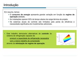 Introdução
Em resumo, temos:
 O consumo de energia apresenta grande variação em função do regime de
operação adotado.
 As instalações operam 93% do tempo abaixo da carga térmica de projeto.
 Os sistemas atuais de controle são limitados pela perda de eficiência e
necessidade significativa de investimentos adicionais.
 Este trabalho demonstra alternativas de controle do
sistema de refrigeração capazes de
produzir a capacidade de refrigeração necessária
com o menor trabalho de compressão
através da otimização do regime de operação.
 