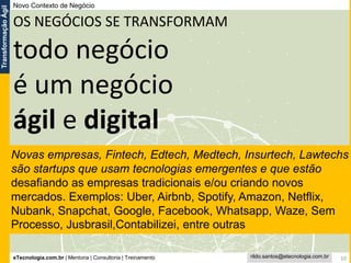eTecnologia.com.br | Mentoria | Consultoria | Treinamento
TransformaçãoÁgil
rildo.santos@etecnologia.com.br 10
OS NEGÓCIOS SE TRANSFORMAM
todo negócio
é um negócio
ágil e digital
Novo Contexto de Negócio
Novas empresas, Fintech, Edtech, Medtech, Insurtech, Lawtechs
são startups que usam tecnologias emergentes e que estão
desafiando as empresas tradicionais e/ou criando novos
mercados. Exemplos: Uber, Airbnb, Spotify, Amazon, Netflix,
Nubank, Snapchat, Google, Facebook, Whatsapp, Waze, Sem
Processo, Jusbrasil,Contabilizei, entre outras
 