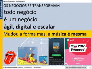 eTecnologia.com.br | Mentoria | Consultoria | Treinamento
TransformaçãoÁgil
rildo.santos@etecnologia.com.br 11
OS NEGÓCIOS SE TRANSFORMAM
todo negócio
é um negócio
ágil, digital e escalar
Novo Contexto de Negócio
Mudou a forma mas, a música é mesma
 