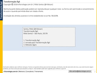 eTecnologia.com.br | Mentoria | Consultoria | Treinamento
TransformaçãoÁgil
rildo.santos@etecnologia.com.br
Transformação Ágil
2
Santos, Rildo (@rildosan)
Transformação Ágil
Rildo Santos – São Paulo, 20178
1. Transformação Ágil
2. Jornada para Transformação Ágil
3. Métodos Ágeis
Copyright Ⓒ 2018 eTecnologia.com.br | Rildo Santos (@rildosan)
Nenhuma parte desta publicação poderá ser reproduzida por qualquer meio ou forma sem permissão e consentimento
do autor e quando permitida deve ser citada a fonte.
A violação dos direitos autorais é crime estabelecido na Lei No. 9610/98.
Você pode colaborar para melhorar este guia. Fizemos um grande esforço para escrever este guia, entretanto, ele não está isento de erros, caso você encontre algum
problema, por favor avise para que possamos corrigi-lo. Você também pode fazer sugestão para melhorar o guia 
 