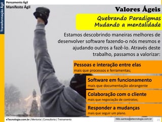 eTecnologia.com.br | Mentoria | Consultoria | Treinamento
TransformaçãoÁgil
rildo.santos@etecnologia.com.br 21
Pensamento Ágil
Estamos descobrindo maneiras melhores de
desenvolver software fazendo-o nós mesmos e
ajudando outros a fazê-lo. Através deste
trabalho, passamos a valorizar:
Pessoas e interação entre elas
mais que processos e ferramentas;
Software em funcionamento
mais que documentação abrangente
Colaboração com o cliente
mais que negociação de contratos;
Responder a mudanças
mais que seguir um plano.
Quebrando Paradigmas
Mudando a mentalidade
http://www.manifestoagil.com.br/
Manifesto Ágil
 