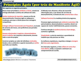 eTecnologia.com.br | Mentoria | Consultoria | Treinamento
TransformaçãoÁgil
rildo.santos@etecnologia.com.br22
Nossa maior prioridade é satisfazer o cliente, através da
entrega adiantada e contínua de software de valor.
Aceitar mudanças de requisitos, mesmo no fim do
desenvolvimento. Processos ágeis se adéquam a
mudanças, para que o cliente possa tirar vantagens
competitivas.
Entregar software funcionando com frequência, na escala
de semanas até meses, com preferência aos períodos
mais curtos.
Pessoas relacionadas à negócios e desenvolvedores
devem trabalhar em conjunto e diariamente, durante
todo o curso do projeto.
Construir projetos ao redor de indivíduos motivados.
Dando a eles o ambiente e suporte necessário, e confiar
que farão seu trabalho.
O Método mais eficiente e eficaz de transmitir
informações para, e por dentro de um time de
desenvolvimento, é através de uma conversa face a face.
Software funcional é a medida primária de progresso.
Processos ágeis promovem um ambiente sustentável. Os
patrocinadores, desenvolvedores e usuários, devem ser
capazes de manter indefinidamente, passos constantes.
Contínua atenção à excelência técnica e bom design,
aumenta a agilidade.
Simplicidade: a arte de maximizar a quantidade de
trabalho que não precisou ser feito.
As melhores arquiteturas, requisitos e designs emergem
de times auto-organizáveis.
Em intervalos regulares, o time reflete em como ficar
mais efetivo, então, se ajustam e otimizam seu
comportamento de acordo.
Pensamento Ágil
Nós seguimos os seguintes princípios:
http://www.manifestoagil.com.br/principios.html
 