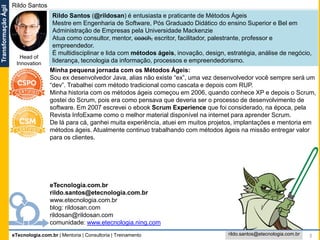 eTecnologia.com.br | Mentoria | Consultoria | Treinamento
TransformaçãoÁgil
rildo.santos@etecnologia.com.br 3
eTecnologia.com.br
rildo.santos@etecnologia.com.br
www.etecnologia.com.br
blog: rildosan.com
rildosan@rildosan.com
comunidade: www.etecnologia.ning.com
Minha pequena jornada com os Métodos Ágeis:
Sou ex desenvolvedor Java, alias não existe “ex”, uma vez desenvolvedor você sempre será um
“dev”. Trabalhei com método tradicional como cascata e depois com RUP.
Minha historia com os métodos ágeis começou em 2006, quando conhece XP e depois o Scrum,
gostei do Scrum, pois era como pensava que deveria ser o processo de desenvolvimento de
software. Em 2007 escrevei o ebook Scrum Experience que foi considerado, na época, pela
Revista InfoExame como o melhor material disponível na internet para aprender Scrum.
De lá para cá, ganhei muita experiência, atuei em muitos projetos, implantações e mentoria em
métodos ágeis. Atualmente continuo trabalhando com métodos ágeis na missão entregar valor
para os clientes.
Rildo Santos (@rildosan) é entusiasta e praticante de Métodos Ágeis
Mestre em Engenharia de Software, Pós Graduado Didático do ensino Superior e Bel em
Administração de Empresas pela Universidade Mackenzie
Atua como consultor, mentor, coach, escritor, facilitador, palestrante, professor e
empreendedor.
É multidisciplinar e lida com métodos ágeis, inovação, design, estratégia, análise de negócio,
liderança, tecnologia da informação, processos e empreendedorismo.
Rildo Santos
Head of
Innovation
 
