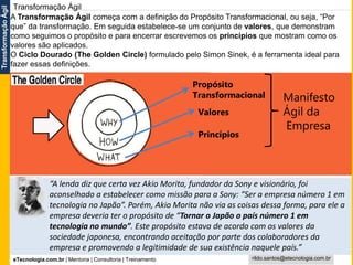 eTecnologia.com.br | Mentoria | Consultoria | Treinamento
TransformaçãoÁgil
rildo.santos@etecnologia.com.br
Transformação Ágil
Propósito
Transformacional
Valores
Princípios
Manifesto
Ágil da
Empresa
A Transformação Ágil começa com a definição do Propósito Transformacional, ou seja, “Por
que” da transformação. Em seguida estabelece-se um conjunto de valores, que demonstram
como seguimos o propósito e para encerrar escrevemos os princípios que mostram como os
valores são aplicados.
O Ciclo Dourado (The Golden Circle) formulado pelo Simon Sinek, é a ferramenta ideal para
fazer essas definições.
“A lenda diz que certa vez Akio Morita, fundador da Sony e visionário, foi
aconselhado a estabelecer como missão para a Sony: “Ser a empresa número 1 em
tecnologia no Japão”. Porém, Akio Morita não via as coisas dessa forma, para ele a
empresa deveria ter o propósito de “Tornar o Japão o país número 1 em
tecnologia no mundo”. Este propósito estava de acordo com os valores da
sociedade japonesa, encontrando aceitação por parte dos colaboradores da
empresa e promovendo a legitimidade de sua existência naquele país.”
 
