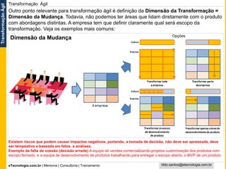 eTecnologia.com.br | Mentoria | Consultoria | Treinamento
TransformaçãoÁgil
rildo.santos@etecnologia.com.br
Transformação Ágil
Outro ponto relevante para transformação ágil é definição da Dimensão da Transformação =
Dimensão da Mudança. Todavia, não podemos ter áreas que lidam diretamente com o produto
com abordagens distintas. A empresa tem que definir claramente qual será escopo da
transformação. Veja os exemplos mais comuns:
Existem riscos que podem causar impactos negativos, portando, a tomada de decisão, não deve ser apressada, deve
ser tempestiva e baseada em fatos e análises.
Exemplo da falta de coesão (decisão errada):A equipe de vendas comercializando projetos customização dos produtos com
escopo fechado, e a equipe de desenvolvimento de produtos trabalhando para entregar o escopo aberto, o MVP de um produto.
Opções
Dimensão da Mudança
 
