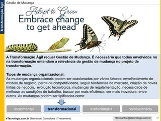eTecnologia.com.br | Mentoria | Consultoria | Treinamento
TransformaçãoÁgil
rildo.santos@etecnologia.com.br
Gestão de Mudança
39
A Transformação Ágil requer Gestão de Mudança. É necessário que todos envolvidos no
na transformação entendam a relevância da gestão de mudança no projeto de
transformação.
Tipos de mudança organizacional:
As mudanças organizacionais podem ser ocasionadas por vários fatores: envelhecimento do
modelo de negócio, perda de competitividade, seguir tendências de mercado, criação de novas
linhas de negócio, evolução tecnológica, mudanças de regulamentação, necessidade de
melhorar as condições de trabalho, buscar por mais eficiência, ser mais inovadora, entre
outros. As mudanças podem ser tipificadas como:
incremental transformacional evolucionária revolucionária
 