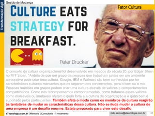 eTecnologia.com.br | Mentoria | Consultoria | Treinamento
TransformaçãoÁgil
rildo.santos@etecnologia.com.br
Gestão de Mudança
42
O conceito de cultura organizacional foi desenvolvido em meados do século 20, por Edgar Shein
no MIT Sloan. "A idéia de que um grupo de pessoas que trabalham juntas em um ambiente
corporativo pode criar uma cultura. Google, IBM e Walmart são bem conhecidos por ter
características culturais marcantes que os separam dos concorrentes, para o bem ou o mal.
Pessoas reunidas em grupos podem criar uma cultura através de valores e comportamentos
compartilhados. Como nós recompensamos comportamentos, como tratamos esses valores,
como maleáveis ou imutáveis afetam o quão forte é a cultura da organização e o quão bem é
suportado pelos participantes. Também afeta o modo como os membros da cultura reagirão
às tentativas de mudar as características dessa cultura. Não se iluda mudar a cultura de
uma empresa é um desafio enorme. Esteja preparado para viver este desafio.
Fator Cultura
 