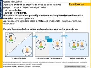eTecnologia.com.br | Mentoria | Consultoria | Treinamento
TransformaçãoÁgil
rildo.santos@etecnologia.com.br 46
A palavra empatia se originou da fusão de duas palavras
gregas, com seus respectivos significados:
- in - para dentro;
- pathos - sentimento.
Empatia é a capacidade psicológica de tentar compreender sentimentos e
emoções das outras pessoas.
A empatia é uma habilidade ligada à inteligência emocional[1] e pode, portanto, ser
desenvolvida.
Empatia é capacidade de se colocar no lugar do outro para melhor entende-lo..
Conhecimento e Entendimento Empatia e ConfiançaConversa apática
Nota [1] Inteligência é a emocional, que engloba nossas capacidades de construir relacionamentos saudáveis com as pessoas com quem convivemos. A inteligência
emocional pode sempre crescer; podemos estar numa constante evolução.
Gestão de Mudança
Fator Pessoas
 