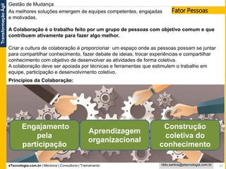 eTecnologia.com.br | Mentoria | Consultoria | Treinamento
TransformaçãoÁgil
rildo.santos@etecnologia.com.br 47
Gestão de Mudança
As melhores soluções emergem de equipes competentes, engajadas
e motivadas.
A Colaboração é o trabalho feito por um grupo de pessoas com objetivo comum e que
contribuem ativamente para fazer algo melhor.
Criar a cultura de colaboração é proporcionar um espaço onde as pessoas possam se juntar
para compartilhar conhecimento, fazer debate de ideias, trocar experiências e compartilhar
conhecimento com objetivo de desenvolver as atividades de forma coletiva.
A colaboração deve ser apoiada por técnicas e ferramentas que estimulem o trabalho em
equipe, participação e desenvolvimento coletivo.
Engajamento
pela
participação
Aprendizagem
organizacional
Construção
coletiva do
conhecimento
Princípios da Colaboração:
Fator Pessoas
 