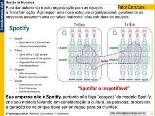 eTecnologia.com.br | Mentoria | Consultoria | Treinamento
TransformaçãoÁgil
rildo.santos@etecnologia.com.br
Gestão de Mudança
48
Para dar autonomia e auto-organização para as equipes
a Transformação Ágil requer uma nova estrutura organizacional, geralmente as
empresas assumem uma estrutura horizontal e/ou estrutura de equipes:
Fator Estrutura
Sua empresa não é Spotify, portanto não faça “copycat “do modelo Spotify,
crie seu modelo levando em consideração a cultura, as pessoas, processos
e geração de valor que deve ser entregue para os clientes.
“Spotifar o Inspotifável”
 