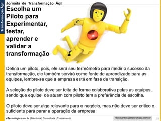 eTecnologia.com.br | Mentoria | Consultoria | Treinamento
TransformaçãoÁgil
rildo.santos@etecnologia.com.br 55
Escolha um
Piloto para
Experimentar,
testar,
aprender e
validar a
transformação
Defina um piloto, pois, ele será seu termômetro para medir o sucesso da
transformação, ele também servirá como fonte de aprendizado para as
equipes, lembre-se que a empresa está em fase de transição.
A seleção do piloto deve ser feita de forma colaborativa pelas as equipes,
sendo que equipe de atuam com piloto tem a preferência de escolha.
O piloto deve ser algo relevante para o negócio, mas não deve ser critico o
suficiente para parar a operação da empresa.
Jornada de Transformação Ágil
 