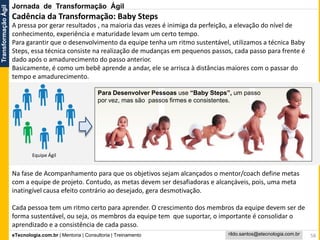 eTecnologia.com.br | Mentoria | Consultoria | Treinamento
TransformaçãoÁgil
rildo.santos@etecnologia.com.br
Para Desenvolver Pessoas use “Baby Steps”, um passo
por vez, mas são passos firmes e consistentes.
A pressa por gerar resultados , na maioria das vezes é inimiga da perfeição, a elevação do nível de
conhecimento, experiência e maturidade levam um certo tempo.
Para garantir que o desenvolvimento da equipe tenha um ritmo sustentável, utilizamos a técnica Baby
Steps, essa técnica consiste na realização de mudanças em pequenos passos, cada passo para frente é
dado após o amadurecimento do passo anterior.
Basicamente, é como um bebê aprende a andar, ele se arrisca à distâncias maiores com o passar do
tempo e amadurecimento.
Na fase de Acompanhamento para que os objetivos sejam alcançados o mentor/coach define metas
com a equipe de projeto. Contudo, as metas devem ser desafiadoras e alcançáveis, pois, uma meta
inatingível causa efeito contrário ao desejado, gera desmotivação.
Cada pessoa tem um ritmo certo para aprender. O crescimento dos membros da equipe devem ser de
forma sustentável, ou seja, os membros da equipe tem que suportar, o importante é consolidar o
aprendizado e a consistência de cada passo.
58
Jornada de Transformação Ágil
Equipe Ágil
Cadência da Transformação: Baby Steps
 