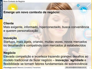 eTecnologia.com.br | Mentoria | Consultoria | Treinamento
TransformaçãoÁgil
rildo.santos@etecnologia.com.br 6
Novo Contexto de Negócio
Emerge um novo contexto de negócio:
Cliente
Mais exigente, informado, hiperconectado, busca conveniência
e querem personalização
Inovação
Startups, mais ágeis, criando, muitas vezes, novos mercados
ou desafiando e competindo com mercados já estabelecidos
Negócio
Elevada competição e incerteza trazendo grandes desafios ao
modelo tradicional de fazer negócio – inovação, agilidade e
flexibilidade se tornam fatores fundamentais de sobrevivência
 