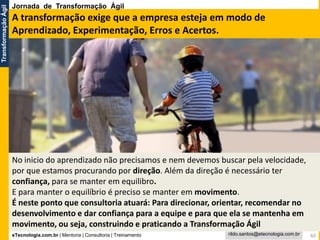 eTecnologia.com.br | Mentoria | Consultoria | Treinamento
TransformaçãoÁgil
rildo.santos@etecnologia.com.br
No inicio do aprendizado não precisamos e nem devemos buscar pela velocidade,
por que estamos procurando por direção. Além da direção é necessário ter
confiança, para se manter em equilibro.
E para manter o equilíbrio é preciso se manter em movimento.
É neste ponto que consultoria atuará: Para direcionar, orientar, recomendar no
desenvolvimento e dar confiança para a equipe e para que ela se mantenha em
movimento, ou seja, construindo e praticando a Transformação Ágil
60
A transformação exige que a empresa esteja em modo de
Aprendizado, Experimentação, Erros e Acertos.
Jornada de Transformação Ágil
 