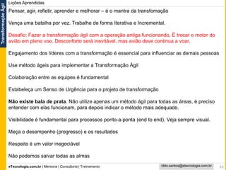 eTecnologia.com.br | Mentoria | Consultoria | Treinamento
TransformaçãoÁgil
rildo.santos@etecnologia.com.br 63
Lições Aprendidas
Pensar, agir, refletir, aprender e melhorar – é o mantra da transfomação
Vença uma batalha por vez. Trabalhe de forma Iterativa e Incremental.
Desafio: Fazer a transformação ágil com a operação antiga funcionando. É trocar o motor do
avião em pleno voo. Desconforto será inevitável, mas avião deve continua a voar,
Engajamento dos líderes com a transformação é essencial para influenciar as demais pessoas
Use método ágeis para implementar a Transformação Ágil
Colaboração entre as equipes é fundamental
Estabeleça um Senso de Urgência para o projeto de transformação
Não existe bala de prata. Não utilize apenas um método ágil para todas as áreas, é preciso
entender com elas funcionam, para depois indicar o método mais adequado.
Visibilidade é fundamental para processos ponto-a-ponta (end to end). Veja sempre visual.
Meça o desempenho (progresso) e os resultados
Respeito é um valor inegociável
Não podemos salvar todas as almas
 