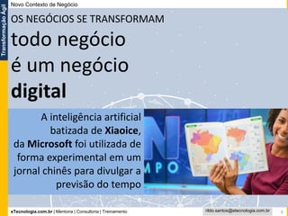 eTecnologia.com.br | Mentoria | Consultoria | Treinamento
TransformaçãoÁgil
rildo.santos@etecnologia.com.br 9
todo negócio
é um negócio
digital
Novo Contexto de Negócio
A inteligência artificial
batizada de Xiaoice,
da Microsoft foi utilizada de
forma experimental em um
jornal chinês para divulgar a
previsão do tempo
OS NEGÓCIOS SE TRANSFORMAM
 