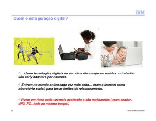 Quem é esta geração digital?




          Usam tecnologias digitais no seu dia a dia e esperam usá-las no trabalho.
       São early adopters por natureza.

         Entram no mundo online cada vez mais cedo... usam a Internet como
       laboratório social, para testar limites do relacionamento.


        Vivem em ritmo cada vez mais acelerado e são multitarefas (usam celular,
       MP3, PC...tudo ao mesmo tempo!)
26                                                                            © 2012 IBM Corporation
 