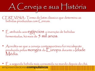 A Cerveja e sua HistóriaA Cerveja e sua História
CEREVISIA : Termo do latim clássico que determina as
bebidas produzidas com Cereais.
• É atribuída aos egípcios a invenção de bebidas
fermentadas, há mais de 5 mil anos.
• Acredita-se que a cerveja contemporânea foi inicialmente
produzida pelos monges da Europa durante a Idade
Média.
• É a segunda bebida mais consumida no mundo depois do chá.
 