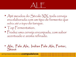 ALE
• Até meados do Século XIX, toda cerveja
era elaborada com um tipo de fermento que
subia até o topo do tanque.
• Top Fermentation.
• Produz uma cerveja encorpada, com sabor
acentuado e aroma refinado.
• Ale, Pale Ale, Indian Pale Ale, Porter,
Stout
 