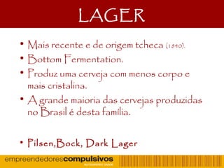 LAGER
• Mais recente e de origem tcheca (1840).
• Bottom Fermentation.
• Produz uma cerveja com menos corpo e
mais cristalina.
• A grande maioria das cervejas produzidas
no Brasil é desta família.
• Pilsen,Bock, Dark Lager
 
