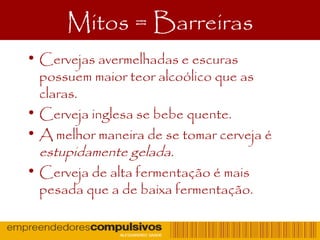 Mitos = Barreiras
• Cervejas avermelhadas e escuras
possuem maior teor alcoólico que as
claras.
• Cerveja inglesa se bebe quente.
• A melhor maneira de se tomar cerveja é
estupidamente gelada.
• Cerveja de alta fermentação é mais
pesada que a de baixa fermentação.
 