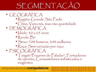 SEGMENTAÇÃO
• GEOGRÁFICA
•Região: Grande São Paulo
•Clima: Varia mix, mas não quantidade
• DEMOGRÁFICA
•Idade: 30 a 65 anos
•Renda: B+
•Sexo: 70% homens, 30% mulheres
•Raça: Sem variação por raça
• PSICOGRÁFICA
•Target:“Prazeres do Paladar”, Formadores
de opinião, Consumidores sofisticados e
exigentes
 