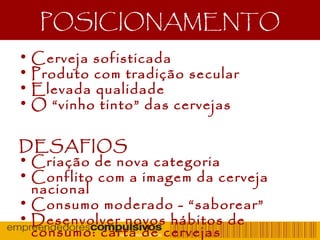 POSICIONAMENTO
• Cerveja sofisticada
• Produto com tradição secular
• Elevada qualidade
• O “vinho tinto” das cervejas
DESAFIOS
• Criação de nova categoria
• Conflito com a imagem da cerveja
nacional
• Consumo moderado - “saborear”
• Desenvolver novos hábitos de
consumo: carta de cervejas
 