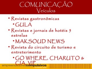 COMUNICAÇÃO
Veículos
• Revistas gastronômicas
•GULA
• Revistas e jornais de hotéis 5
estrelas
•MAKSOUD NEWS
• Revista do circuito de turismo e
entreterimento
•GO WHERE, CHARUTO &
CIA, VIP
 