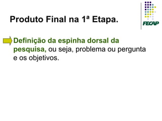Produto Final na 1ª Etapa.

   Definição da espinha dorsal da
    pesquisa, ou seja, problema ou pergunta
    e os objetivos.
 