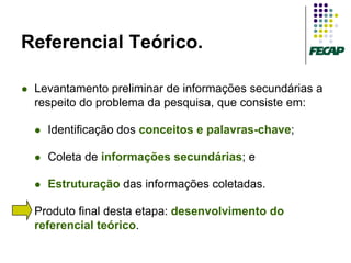 Referencial Teórico.

   Levantamento preliminar de informações secundárias a
    respeito do problema da pesquisa, que consiste em:

       Identificação dos conceitos e palavras-chave;

       Coleta de informações secundárias; e

       Estruturação das informações coletadas.

   Produto final desta etapa: desenvolvimento do
    referencial teórico.
 