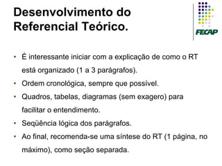 Desenvolvimento do
Referencial Teórico.

• É interessante iniciar com a explicação de como o RT
  está organizado (1 a 3 parágrafos).
• Ordem cronológica, sempre que possível.
• Quadros, tabelas, diagramas (sem exagero) para
  facilitar o entendimento.
• Seqüência lógica dos parágrafos.
• Ao final, recomenda-se uma síntese do RT (1 página, no
  máximo), como seção separada.
 