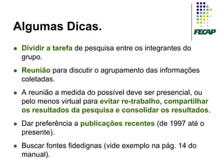 Algumas Dicas.
   Dividir a tarefa de pesquisa entre os integrantes do
    grupo.
   Reunião para discutir o agrupamento das informações
    coletadas.
   A reunião a medida do possível deve ser presencial, ou
    pelo menos virtual para evitar re-trabalho, compartilhar
    os resultados da pesquisa e consolidar os resultados.
   Dar preferência a publicações recentes (de 1997 até o
    presente).
   Buscar fontes fidedignas (vide exemplo na pág. 14 do
    manual).
 